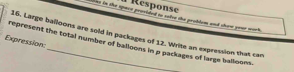 Response 
Aons in the space provided to solve the problem and show your work. 
16. Large balloons are sold in packages of 12. Write an expression that can 
Expression: 
represent the total number of balloons in p packages of large balloons