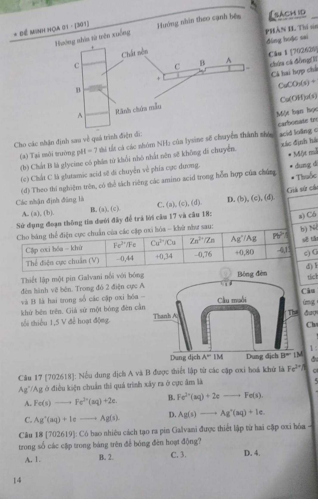 Đề MINH HỌA 01 · [301]
Hướng nhin theo cạnh bên [sacm id_
PHâN IL Thí vin
hìn từ trên xuống
đúng hoặc sai
Câu 1 [702620]
chứa cá đồng(]I
Cá hai hợp chấ
CuCOr(s)+
Cu(OH)₂(s)
Một bạn học
carbonate tr
Cho các nhận định sau về quá trình điện di:
xác định hải
(a) Tại môi trường ph H=7 thì tất cả các nhóm NH2 của lysine sẽ chuyển thành nhớ acid loãng c
(b) Chất B là glycine có phân tử khối nhỏ nhất nên sẽ không dí chuyển.
Một mã
(c) Chất C là glutamic acid sẽ di chuyển về phía cực dương.
Thuốc
(d) Theo thí nghiệm trên, có thể tách riêng các amino acid trong hỗn hợp của chúng dung dì
Các nhận định đúng là
C. Giả sử các
A. (a), (b). B. (a), (c). (a.), (c), (d). D. (b), (c), (d).
ng đoạn thông tin dưới đây để trả lời câu 17 và câu 18:
a) Có
ó
t
G
1
Thiết lập một pin Galvani nối với bóng
tích
đèn hình vẽ bên. Trong đó 2 điện cực A
Câu
và B là hai trong số các cặp oxi hóa -
íng
khử bên trên. Giả sử một bóng đèn cần
tối thiểu 1,5 V để hoạt động.  được
Ch
1:
đu
Câu 17 [702618]: Nếu dung dịch A và B được thiết lập từ các cặp oxi hoá khử là Fe^(2+/1endarray)  c
Ag*/Ag ở điều kiện chuẩn thì quá trình xảy ra ở cực âm là
A. Fe(s)to Fe^(2+)(aq)+2e.
B. Fe^(2+)(aq)+2eto Fe(s).
C. Ag^+(aq)+1eto Ag(s).
D. Ag(s)to Ag^+(aq)+1e.
Câu 18 [702619]: Có bao nhiêu cách tạo ra pin Galvani được thiết lập từ hai cặp oxi hóa
trong số các cặp trong bảng trên để bóng đèn hoạt động?
A. 1. B. 2. C. 3.
D. 4.
14