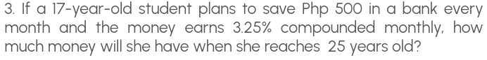 If a 17-year-old student plans to save Php 500 in a bank every 
month and the money earns 3.25% compounded monthly, how 
much money will she have when she reaches 25 years old?