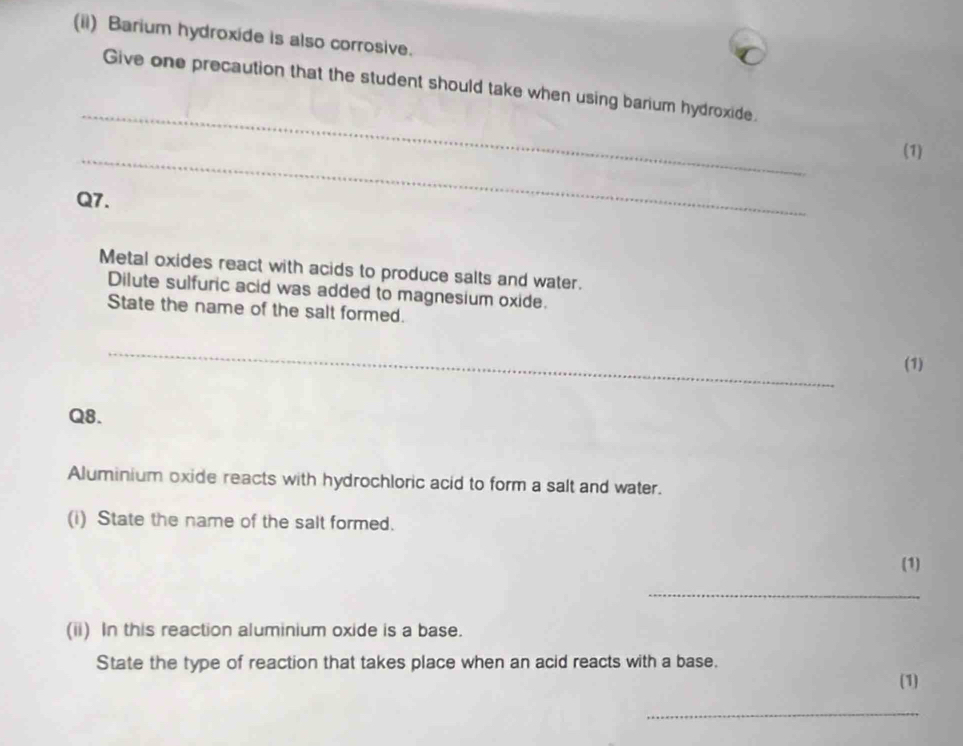 (ii) Barium hydroxide is also corrosive. 
_ 
Give one precaution that the student should take when using barium hydroxide. 
_ 
(1) 
Q7. 
Metal oxides react with acids to produce salts and water. 
Dilute sulfuric acid was added to magnesium oxide. 
State the name of the salt formed. 
_ 
(1) 
Q8. 
Aluminium oxide reacts with hydrochloric acid to form a salt and water. 
(i) State the name of the salt formed. 
(1) 
_ 
(ii) In this reaction aluminium oxide is a base. 
State the type of reaction that takes place when an acid reacts with a base. 
(1) 
_