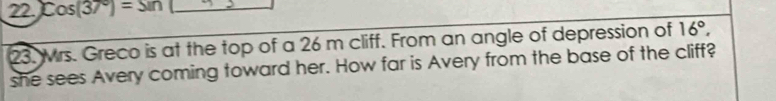 Cos(37°)=sin _ 
23. Mrs. Greco is at the top of a 26 m cliff. From an angle of depression of 16°, 
she sees Avery coming toward her. How far is Avery from the base of the cliff?