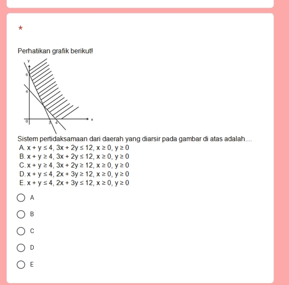 Perhatikan grafik berikut!
Sistem pertidaksamaan dari daerah yang diarsir pada gambar di atas adalah....
A. x+y≤ 4, 3x+2y≤ 12, x≥ 0, y≥ 0
B. x+y≥ 4, 3x+2y≤ 12, x≥ 0, y≥ 0
C. x+y≥ 4, 3x+2y≥ 12, x≥ 0, y≥ 0
D. x+y≤ 4, 2x+3y≥ 12, x≥ 0, y≥ 0
E. x+y≤ 4, 2x+3y≤ 12, x≥ 0, y≥ 0
A
B
C
D
E