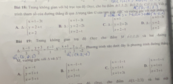 3
,C,_ C
Bài 18: Trong không gian với 1/b : trục tọa độ Oxyz, cho ba điểm A(1:3:2):B(1:2
trình tham số của đường thắng đi qua A'trọng tâm G của tam giác ARC và yuống gốc với mật pháng c
(-6;0,6 (0,-1,4)
A. Delta :beginarrayl x=1-3t y=2+t z=2endarray. B. Delta :beginarrayl x=1-3t y=2-2t z=2-tendarray. C. Delta :beginarrayl x=1 y=2+2t z=2-tendarray. D. △ :beginarrayl x=1-3t y=2 z=2endarray.
Bài 19: Trong không gian toạ độ Oxyz cho điễm M  -1;1;3 và hai đường
∆ :  (x-1)/3 = (y+3)/2 = (z-1)/1 ;△ ': (x+1)/1 = y/3 = z/-2  , Phưương trình não đưới đây là phương trình đường thắng
M. vuỡng góc với A và (^-) ‘?
A. beginarrayl x=-1 y=1+1 z=3+1endarray. B. beginarrayl x=-1-t y=1-t z=3+tendarray. C. beginarrayl x=-1-t y=1+t z=1+3tendarray. D. beginarrayl x=-1-t y=1+t z=3+tendarray.
đá Oryz, cho điễm A(1;-2;3) và hai mǎ