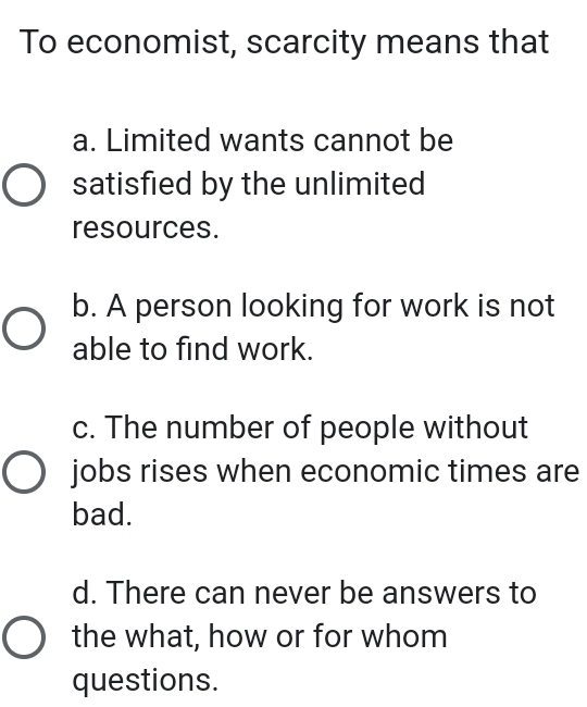 To economist, scarcity means that
a. Limited wants cannot be
satisfied by the unlimited
resources.
b. A person looking for work is not
able to find work.
c. The number of people without
jobs rises when economic times are
bad.
d. There can never be answers to
the what, how or for whom
questions.