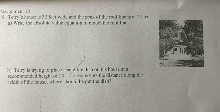 Assignment 10 
5. Terry’s house is 32 feet wide and the peak of the roof line is at 24 feet. 
a) Write the absolute value equation to model the roof line. 
b) Terry is trying to place a satellite dish on his house at a 
recommended height of 20. If x represents the distance along the 
width of the house, where should he put the dish?