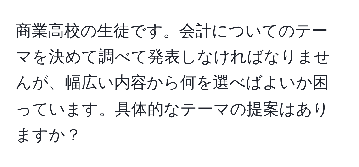 商業高校の生徒です。会計についてのテーマを決めて調べて発表しなければなりませんが、幅広い内容から何を選べばよいか困っています。具体的なテーマの提案はありますか？