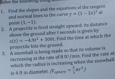 Solve the following using a 
1. Find the slopes and the equations of the tangent 
and normal lines to the curve y=(1-2x)^3 at 
point (1,-1). 
2. A projectile is fired straight upward. Its distance 
above the ground after t seconds is given by
s(t)=-4.9t^2+300t. Find the time at which the 
projectile hits the ground. 
3. A snowball is being made so that its volume is 
increasing at the rate of 8 ft³/min. Find the rate at 
which the radius is increasing when the snowball 
is 4 ft in diameter. (V_sphere= 4/3 π r^3)