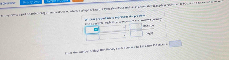 It Overview Step-by-Step Sample Probiém 
Harvey owns a pet bearded dragon named Oscar, which is a type of lizard. It typically eats 51 crickets in 2 days. How many days has Harvey fed Oscar if he has eaten 153 crickets? 
Write a proportion to represent the problem. 
Use a variable, such as y, to represent the unknown quantity.
 |z|/□   = □ crearters/□ day(s) 
Enter the number of days that Harvey has fed Oscar if he has eaten 153 crickets. □