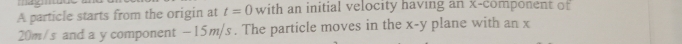 mag 
A particle starts from the origin at t=0 with an initial velocity having an x -component of
20m/s and a y component - 15m/s. The particle moves in the x-y plane with an x