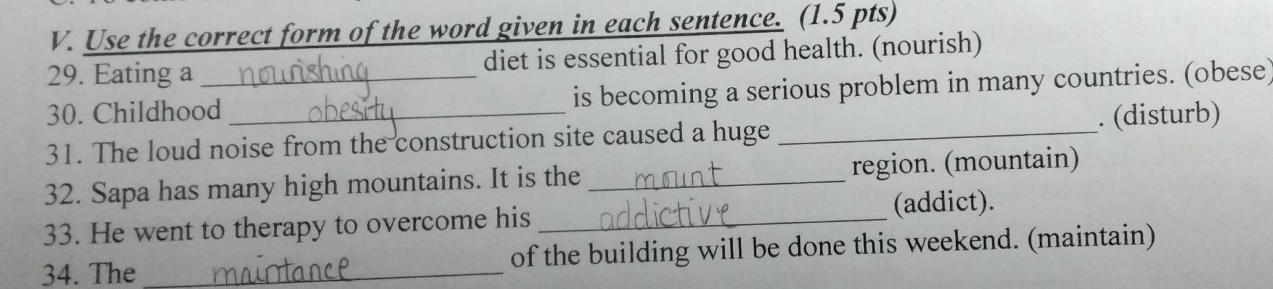 Use the correct form of the word given in each sentence. (1.5 pts) 
29. Eating a diet is essential for good health. (nourish) 
30. Childhood_ is becoming a serious problem in many countries. (obese) 
31. The loud noise from the construction site caused a huge _. (disturb) 
32. Sapa has many high mountains. It is the _region. (mountain) 
(addict). 
33. He went to therapy to overcome his_ 
34. The _of the building will be done this weekend. (maintain)