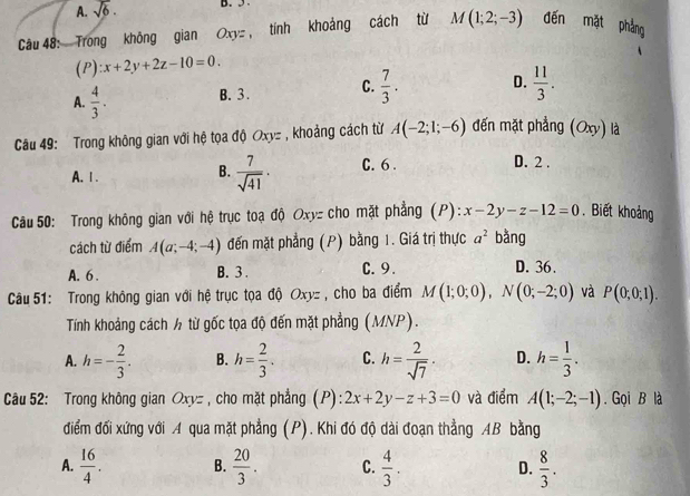 A. sqrt(6).
Câu 48: Trong không gian Oxyz, tính khoảng cách từ M(1;2;-3) đến mặt phẳng
(P) :x+2y+2z-10=0.
A.  4/3 . B. 3. C.  7/3 . D.  11/3 .
Câu 49: Trong không gian với hệ tọa độ Oxyz , khoảng cách từ A(-2;1;-6) đến mặt phẳng (Oxy) là
A.Ⅰ.
B.  7/sqrt(41) · C. 6 .
D. 2 .
Câu 50: Trong không gian với hệ trục toạ độ Oxyz cho mặt phẳng (P): x-2y-z-12=0. Biết khoảng
cách từ điểm A(a;-4;-4) đến mặt phẳng (P) bằng 1. Giá trị thực a^2 bằng
A. 6 . B. 3 . C. 9. D. 36.
Câu 51: Trong không gian với hệ trục tọa độ Oxyz , cho ba điểm M(1;0;0),N(0;-2;0) và P(0;0;1).
Tính khoảng cách ½ từ gốc tọa độ đến mặt phẳng (MNP).
A. h=- 2/3 . B. h= 2/3 . C. h= 2/sqrt(7) · D. h= 1/3 .
Câu 52: Trong không gian Oxy=, cho mặt phẳng (P): 2x+2y-z+3=0 và điểm A(1;-2;-1). Gọi B là
điểm đối xứng với A qua mặt phẳng (P). Khi đó độ dài đoạn thẳng AB bằng
A.  16/4 . B.  20/3 . C.  4/3 . D.  8/3 .