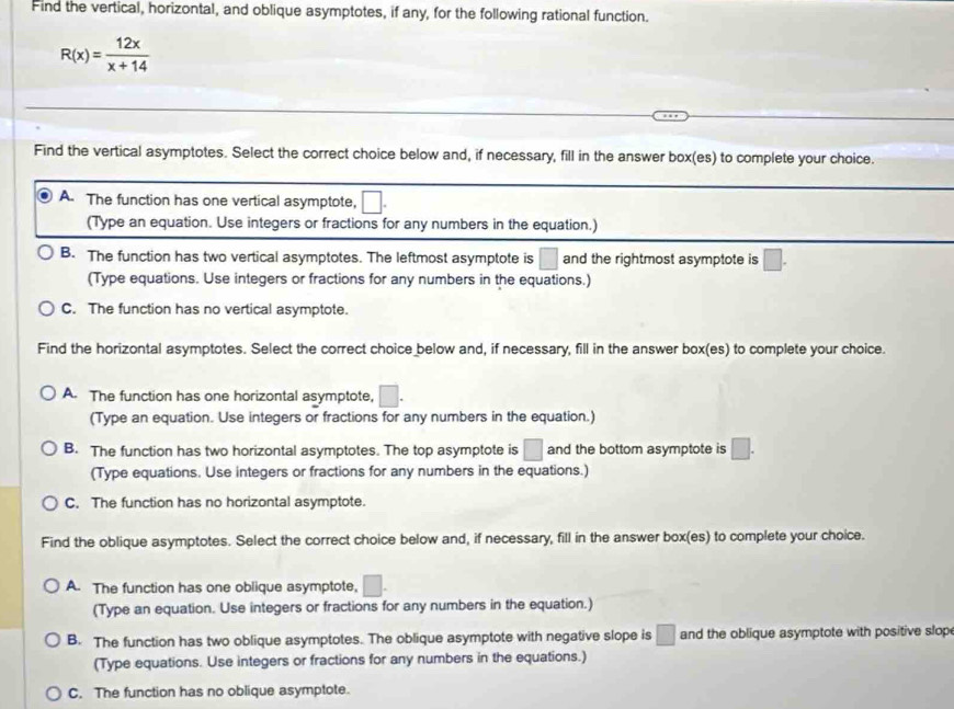 Find the vertical, horizontal, and oblique asymptotes, if any, for the following rational function.
R(x)= 12x/x+14 
Find the vertical asymptotes. Select the correct choice below and, if necessary, fill in the answer box(es) to complete your choice.
A. The function has one vertical asymptote,
(Type an equation. Use integers or fractions for any numbers in the equation.)
B. The function has two vertical asymptotes. The leftmost asymptote is □ and the rightmost asymptote is □. 
(Type equations. Use integers or fractions for any numbers in the equations.)
C. The function has no vertical asymptote.
Find the horizontal asymptotes. Select the correct choice below and, if necessary, fill in the answer box(es) to complete your choice.
A. The function has one horizontal asymptote, □. 
(Type an equation. Use integers or fractions for any numbers in the equation.)
B. The function has two horizontal asymptotes. The top asymptote is □ and the bottom asymptote is □. 
(Type equations. Use integers or fractions for any numbers in the equations.)
C. The function has no horizontal asymptote.
Find the oblique asymptotes. Select the correct choice below and, if necessary, fill in the answer box(es) to complete your choice.
A. The function has one oblique asymptote, □. 
(Type an equation. Use integers or fractions for any numbers in the equation.)
B. The function has two oblique asymptotes. The oblique asymptote with negative slope is □ and the oblique asymptote with positive slop
(Type equations. Use integers or fractions for any numbers in the equations.)
C. The function has no oblique asymptote.