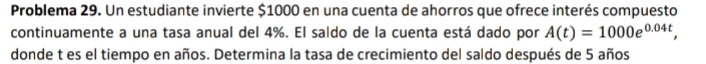 Problema 29. Un estudiante invierte $1000 en una cuenta de ahorros que ofrece interés compuesto 
continuamente a una tasa anual del 4%. El saldo de la cuenta está dado por A(t)=1000e^(0.04t), 
donde t es el tiempo en años. Determina la tasa de crecimiento del saldo después de 5 años