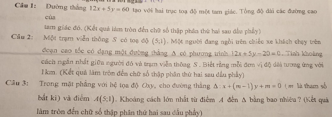 Đường thắng 12x+5y=60 tạo với hai trục toạ độ một tam giác. Tổng độ dài các đường cao 
của 
tam giác đó. (Kết quả làm tròn đến chữ số thập phân thứ hai sau dấu phầy) 
Câu 2: Một trạm viễn thông S có toạ độ (5;1). Một người đang ngồi trên chiếc xe khách chạy trên 
đoạn cao tốc có dạng một đường thằng Δ có phương trình 12x+5y-20=0 Tính khoảng 
cách ngắn nhất giữa người đó và trạm viễn thông S . Biết rằng mỗi đơn vị độ dài tương ứng với
1km. (Kết quả làm tròn đến chữ số thập phân thứ hai sau dấu phầy) 
Câu 3: Trong mặt phẳng với hệ tọa độ Oxy, cho đường thắng △ :x+(m-1)y+m=0 (m là tham số 
bất kì) và điểm A(5;1). Khoảng cách lớn nhất từ điểm A đến Δ bằng bao nhiêu ? (Kết quả 
làm tròn đến chữ số thập phân thứ hai sau dấu phầy)