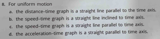 For uniform motion
a. the distance-time graph is a straight line parallel to the time axis.
b. the speed-time graph is a straight line inclined to time axis.
c. the speed-time graph is a straight line parallel to time axis.
d. the acceleration-time graph is a straight parallel to time axis.