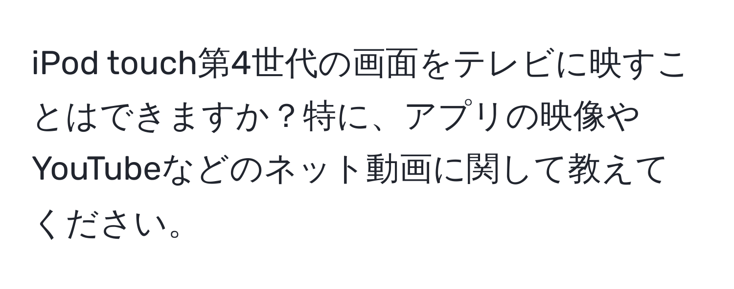 iPod touch第4世代の画面をテレビに映すことはできますか？特に、アプリの映像やYouTubeなどのネット動画に関して教えてください。