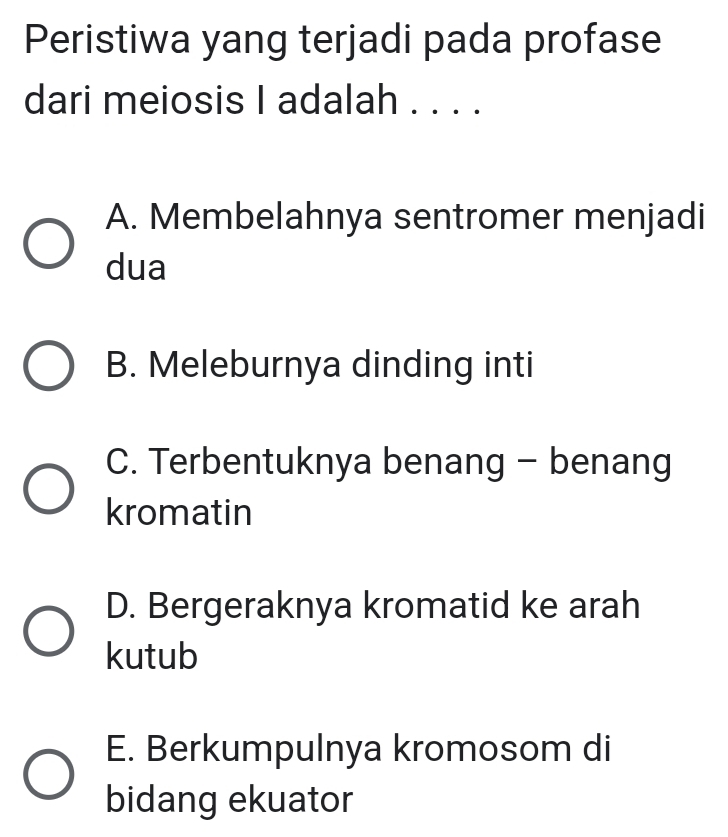 Peristiwa yang terjadi pada profase
dari meiosis I adalah . . . .
A. Membelahnya sentromer menjadi
dua
B. Meleburnya dinding inti
C. Terbentuknya benang - benang
kromatin
D. Bergeraknya kromatid ke arah
kutub
E. Berkumpulnya kromosom di
bidang ekuator