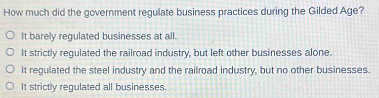 How much did the government regulate business practices during the Gilded Age?
It barely regulated businesses at all.
It strictly regulated the railroad industry, but left other businesses alone.
It regulated the steel industry and the railroad industry, but no other businesses.
It strictly regulated all businesses.