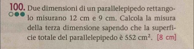 Due dimensioni di un parallelepipedo rettango- 
lo misurano 12 cm e 9 cm. Calcola la misura 
della terza dimensione sapendo che la superfi- 
cie totale del parallelepipedo è 552cm^2. [8 cm]