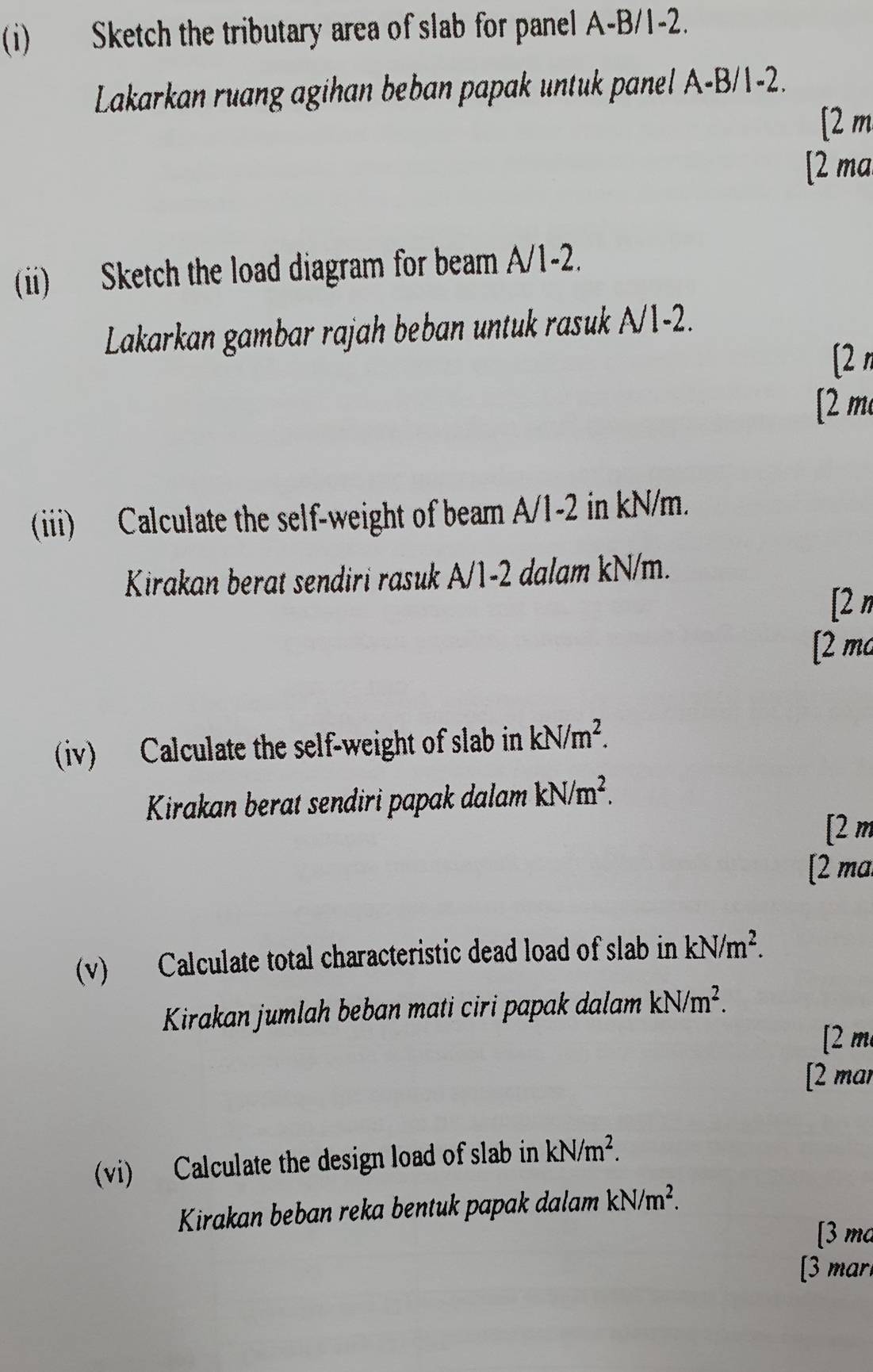 Sketch the tributary area of slab for panel A-B/1 -2.
Lakarkan ruang agihan beban papak untuk panel A-B/1 -2.
[ 2 m
[2 ma
(ii) Sketch the load diagram for beam A/1-2.
Lakarkan gambar rajah beban untuk rasuk A/1-2.
[2 π
[ 2 m
(iii) Calculate the self-weight of beam A/1-2 in kN/m.
Kirakan berat sendiri rasuk A/1-2 dalam kN/m.
[2 n
[2 mo
(iv) Calculate the self-weight of slab in kN/m^2. 
Kirakan berat sendiri papak dalam kN/m^2. 
[ 2 m
[2 ma
(v) Calculate total characteristic dead load of slab in kN/m^2. 
Kirakan jumlah beban mati ciri papak dalam kN/m^2. 
[2 m
[2 mar
(vi) Calculate the design load of slab in kN/m^2. 
Kirakan beban reka bentuk papak dalam kN/m^2. 
[3 ma
[3 mar