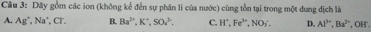 Dãy gồm các ion (không kể đến sự phân li của nước) cùng tồn tại trong một dung dịch là
A. Ag^+, Na^+ , Cl. B. Ba^(2+), K^+, SO_4^((2-). C. H^+), Fe^(3+), NO_3^(-. D. Al^3+), Ba^(2+) , OH.