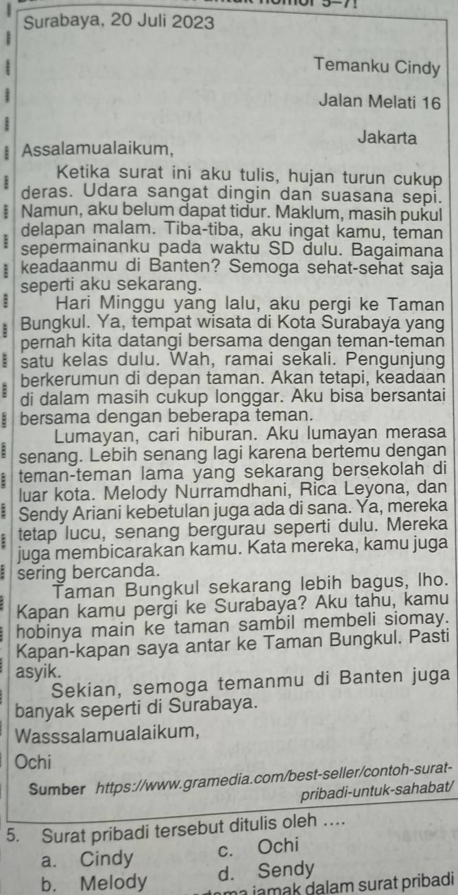 Surabaya, 20 Juli 2023
Temanku Cindy
:
Jalan Melati 16
Jakarta
Assalamualaikum,
Ketika surat ini aku tulis, hujan turun cukup
deras. Udara sangat dingin dan suasana sepi.
: Namun, aku belum dapat tidur. Maklum, masih pukul
delapan malam. Tiba-tiba, aku ingat kamu, tèman
: sepermainanku pada waktu SD dulu. Bagaimana
: keadaanmu di Banten? Semoga sehat-sehat saja
seperti aku sekarang.
: Hari Minggu yang lalu, aku pergi ke Taman
: Bungkul. Ya, tempat wisata di Kota Surabaya yang
pernah kita datangi bersama dengan teman-teman
: satu kelas dulu. Wah, ramai sekali. Pengunjung
berkerumun di depan taman. Akan tetapi, keadaan
B di dalam masih cukup longgar. Aku bisa bersantai
: bersama dengan beberapa teman.
Lumayan, cari hiburan. Aku lumayan merasa
8 senang. Lebih senang lagi karena bertemu dengan
: teman-teman lama yang sekarang bersekolah di
luar kota. Melody Nurramdhani, Rica Leyona, dan
: Sendy Ariani kebetulan juga ada di sana. Ya, mereka
: tetap lucu, senang bergurau seperti dulu. Mereka
juga membicarakan kamu. Kata mereka, kamu juga
sering bercanda.
Taman Bungkul sekarang lebih bagus, lho.
Kapan kamu pergi ke Surabaya? Aku tahu, kamu
hobinya main ke taman sambil membeli siomay.
Kapan-kapan saya antar ke Taman Bungkul. Pasti
asyik.
Sekian, semoga temanmu di Banten juga
banyak seperti di Surabaya.
Wasssalamualaikum,
Ochi
Sumber https://www.gramedia.com/best-seller/contoh-surat-
pribadi-untuk-sahabat/
5. Surat pribadi tersebut ditulis oleh …
a. Cindy
c. Ochi
b. Melody d. Sendy
ma jamak dalam surat pribadi