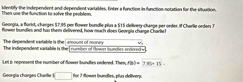 Identify the independent and dependent variables. Enter a function in function notation for the situation. 
Then use the function to solve the problem. 
Georgia, a florist, charges $7.95 per flower bundle plus a $15 delivery charge per order. If Charlie orders 7
flower bundles and has them delivered, how much does Georgia charge Charlie? 
The dependent variable is the amount of money 
The independent variable is the [ number of flower bundles ordered₹. 
Let 6 represent the number of flower bundles ordered. Then, f(b)=7.95* 15. 
Georgia charges Charlie □ for 7 flower bundles, plus delivery.