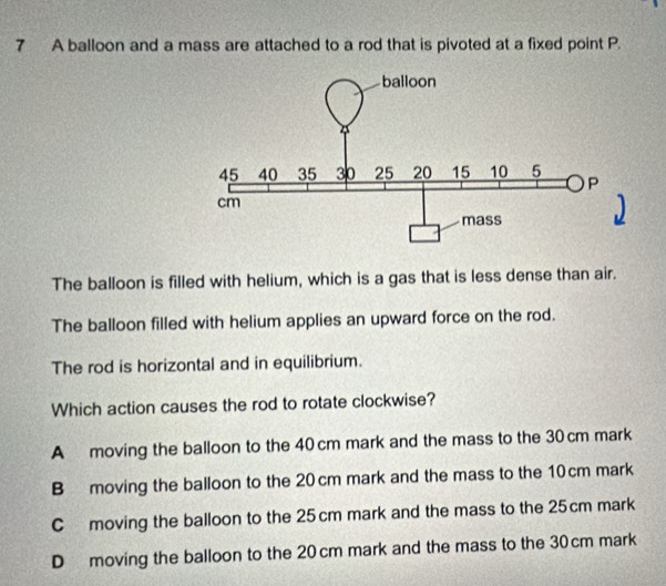 A balloon and a mass are attached to a rod that is pivoted at a fixed point P.
The balloon is filled with helium, which is a gas that is less dense than air.
The balloon filled with helium applies an upward force on the rod.
The rod is horizontal and in equilibrium.
Which action causes the rod to rotate clockwise?
A moving the balloon to the 40 cm mark and the mass to the 30 cm mark
B moving the balloon to the 20cm mark and the mass to the 10 cm mark
C moving the balloon to the 25 cm mark and the mass to the 25cm mark
D moving the balloon to the 20cm mark and the mass to the 30 cm mark