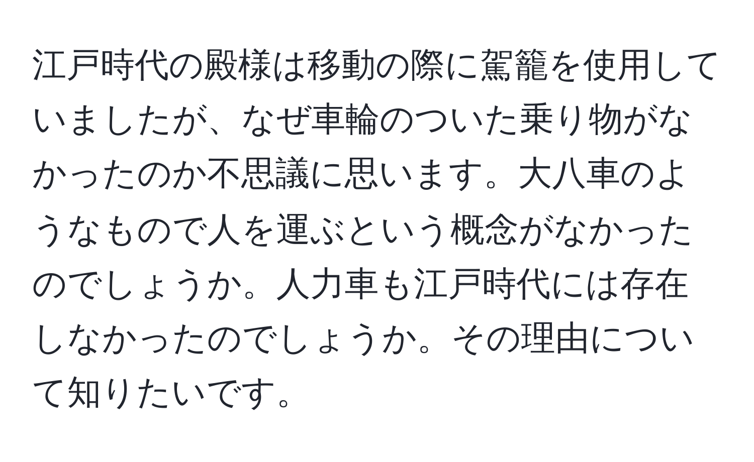 江戸時代の殿様は移動の際に駕籠を使用していましたが、なぜ車輪のついた乗り物がなかったのか不思議に思います。大八車のようなもので人を運ぶという概念がなかったのでしょうか。人力車も江戸時代には存在しなかったのでしょうか。その理由について知りたいです。