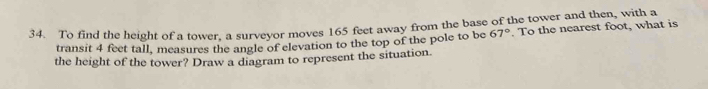 To find the height of a tower. a surveyor moves 165 feet away from the base of the tower and then, with a 
transit 4 feet tall, measures the angle of elevation to the top of the pole to be 67°. To the nearest foot, what is 
the height of the tower? Draw a diagram to represent the situation.