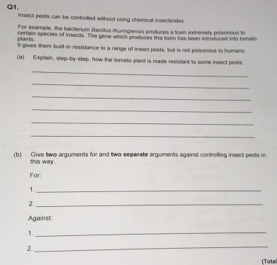 insect pests can be controiled without using chemicall insecticides. 
For example, the bacterium Bacillus thuringians's produces a toxin extremely poisonous to 
plants. certain species of insects. The gene which produces this tox in has been introduced into tomato 
It gives them buill-in resistance to a range of insect pests, but is not polsonous to humans 
(a) Explain, step-by-step, how the tomato plant is made resistant to some insect pests 
_ 
_ 
_ 
_ 
_ 
_ 
(b) Give two arguments for and two separate arguments against controlling insect pests in 
this way. 
For: 
1._ 
2._ 
Against: 
1._ 
2. 
_ 
(Total