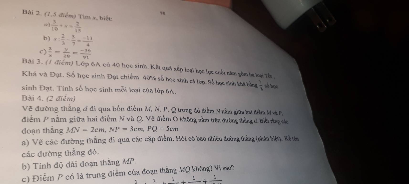 (1,5 điểm) Tìm x, biết: 
a)  3/10 +x= 2/15 
b) x: 2/3 - 5/7 = (-11)/4 
c)  3/x = y/28 = (-39)/91 
Bài 3. (1 điểm) Lớp 6A có 40 học sinh. Kết quả xếp loại học lực cuối năm gồm ba loại Tốt, 
Khá và Đạt. Số học sinh Đạt chiếm 40% số học sinh cả lớp. Số học sinh khá bằng  7/8  số học 
sinh Đạt. Tính số học sinh mỗi loại của lớp 6A. 
Bài 4. (2 điểm) 
Vẽ đường thẳng đ đi qua bốn điểm M, N, P, Q trong đó điểm Nnằm giữa hai điểm Mvà P, 
điểm P nằm giữa hai điểm N và Q. Vẽ điểm O không nằm trên đường thẳng d. Biết rằng các 
đoạn thắng MN=2cm, NP=3cm, PQ=5cm
a) Vẽ các đường thẳng đi qua các cặp điểm. Hỏi có bao nhiêu đường thẳng (phân biệt). Kể tên 
các đường thẳng đó. 
b) Tính độ dài đoạn thẳng MP. 
c) Điểm P có là trung điểm của đoạn thẳng MQ không? Vì sao?
(1,-2) 1+frac 1+frac 1+frac 1