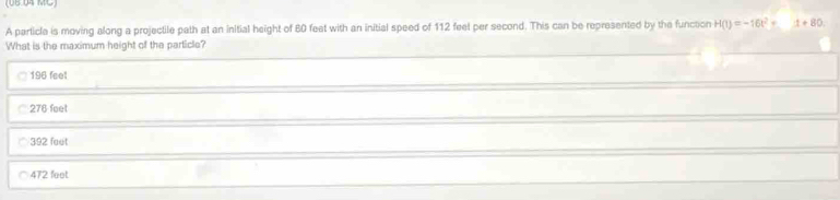 (UB 04 MC)
A particla is moving along a projectile path at an initial height of 80 feet with an initial speed of 112 feet per second. This can be represented by the function H(t)=-16t^2+_ 1+80. 
What is the maximum height of the particle?
196 feel
276 feet
392 feut
472 feet