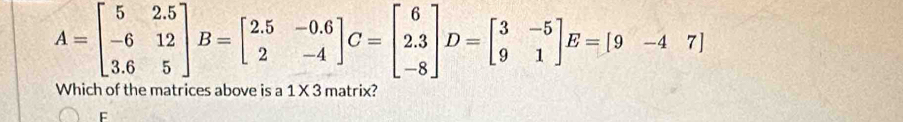 A=beginbmatrix 5&2.5 -6&12 3.6&5endbmatrix B=beginbmatrix 2.5&-0.6 2&-4endbmatrix C=beginbmatrix 6 2.3 -8endbmatrix D=beginbmatrix 3&-5 9&1endbmatrix E=[9&-4&7]
Which of the matrices above is a 1 X 3 matrix?
F