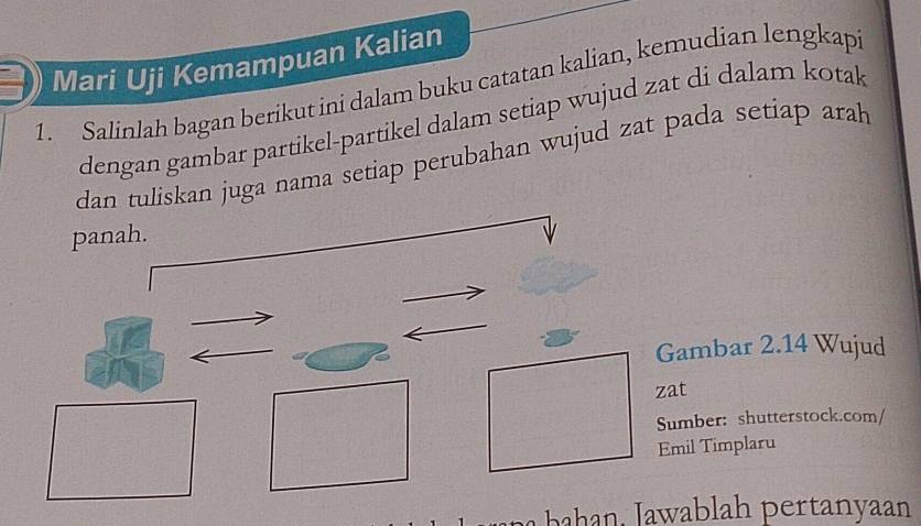 Mari Uji Kemampuan Kalian 
1 Salinlah bagan berikut ini dalam buku catatan kalian, kemudian lengkap 
dengan gambar partikel-partikel dalam setiap wujud zat di dalam kotak 
dan tuliskan juga nama setiap perubahan wujud zat pada setiap arah 
panah. 
Gambar 2.14 Wujud 
zat 
Sumber: shutterstock.com/ 
Emil Timplaru 
hn . ab ah ertanyaan