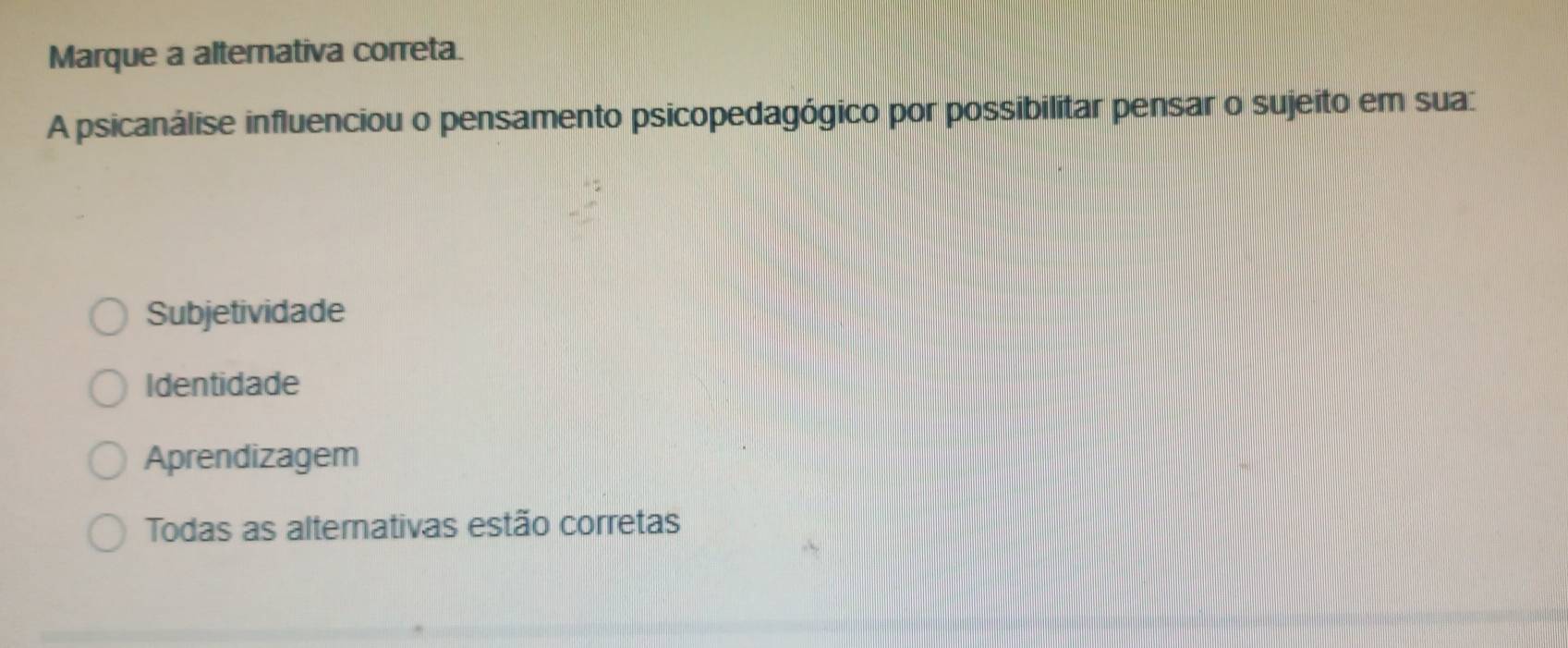 Marque a alternativa correta.
A psicanálise influenciou o pensamento psicopedagógico por possibilitar pensar o sujeito em sua:
Subjetividade
Identidade
Aprendizagem
Todas as alternativas estão corretas