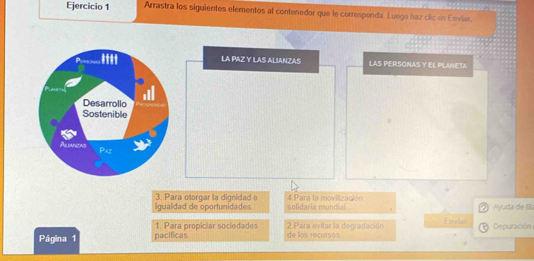 Arrastra los siguientes elementos al contenedor que le corresponda. Luego haz clic en Enviar. 
LA PAZ Y LAS ALIANZAS LAS PERSONAS Y EL PLANETA 
3. Para otorgar la dignidad e 4 Para la movilización 
igualdad de oportunidades solidaria mundial ② Ayuda de Bía 
1. Para propiciar sociedades 2 Para evitar la degradación Enviar 
Página 1 pacificas de los recursos Depuración