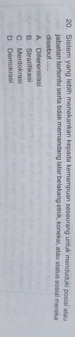 Sistem yang lebih menekankan kepada kemampuan seseorang untuk menduduki posisi atau
jabatan tertentu serta tidak memandang latar belakang etnik, koneksi, atau status sosial mereka
disebut ....
A. Diferensiasi
B. Stratifikasi
C. Meritokrasi
D. Demokrasi