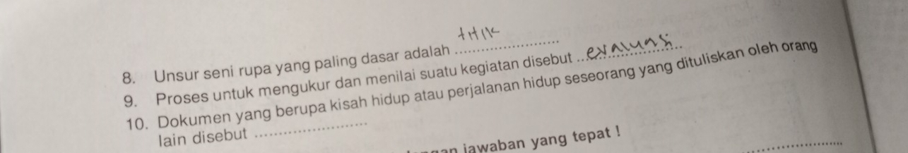 Unsur seni rupa yang paling dasar adalah 
_ 
9. Proses untuk mengukur dan menilai suatu kegiatan disebut .. 
10. Dokumen yang berupa kisah hidup atau perjalanan hidup seseorang yang dituliskan oleh orang 
_ 
lain disebut 
an jawaban yang tepat !