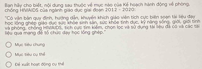 Bạn hãy cho biết, nội dung sau thuộc về mục nào của Kế hoạch hành động về phòng, 
chống HIV/AIDS của ngành giáo dục giai đoạn 2012 - 2020: 
"Có văn bản quy định, hưởng dẫn, khuyến khích giáo viên tích cực biên soạn tài liệu đạy 
học lồng ghép giáo dục sức khỏe sinh sản, sức khỏe tình dục, kỹ năng sống, giới, giới tính 
và phòng, chống HIV/AIDS, tích cực tìm kiếm, chọn lọc và sử dụng tài liệu đã có và các tài 
liệu qua mạng để tổ chức dạy học lồng ghép.'' 
Mục tiêu chung 
Mục tiêu cụ thể 
Để xuất hoạt động cụ thể