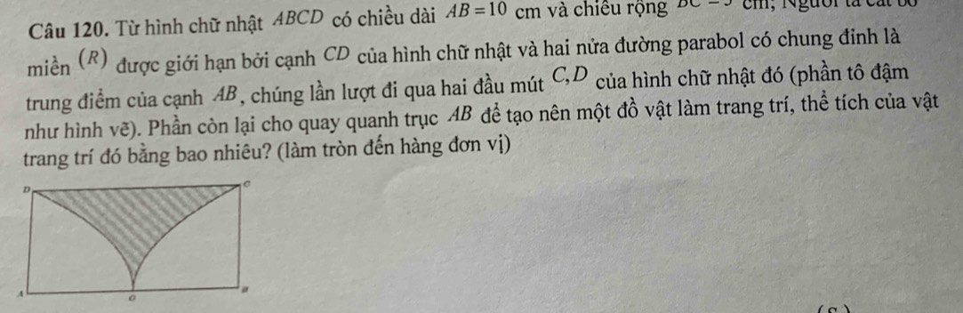 Từ hình chữ nhật ABCD có chiều dài AB=10 cm và chiêu rộng DC-3 cm; Ngưồr t 
miền (R) được giới hạn bởi cạnh CD của hình chữ nhật và hai nửa đường parabol có chung đinh là 
trung điểm của cạnh AB, chúng lần lượt đi qua hai đầu mút C, D của hình chữ nhật đó (phần tô đậm 
như hình vẽ). Phần còn lại cho quay quanh trục AB để tạo nên một đồ vật làm trang trí, thể tích của vật 
trang trí đó bằng bao nhiêu? (làm tròn đến hàng đơn vị)