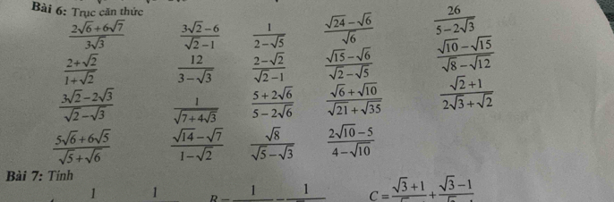 Trục căn thức
 (2sqrt(6)+6sqrt(7))/3sqrt(3)   (3sqrt(2)-6)/sqrt(2)-1   1/2-sqrt(5)   (sqrt(24)-sqrt(6))/sqrt(6)   26/5-2sqrt(3) 
 (2+sqrt(2))/1+sqrt(2)   12/3-sqrt(3)   (2-sqrt(2))/sqrt(2)-1   (sqrt(15)-sqrt(6))/sqrt(2)-sqrt(5)   (sqrt(10)-sqrt(15))/sqrt(8)-sqrt(12) 
 (3sqrt(2)-2sqrt(3))/sqrt(2)-sqrt(3)  frac 1sqrt(7+4sqrt 3)  (5+2sqrt(6))/5-2sqrt(6)   (sqrt(6)+sqrt(10))/sqrt(21)+sqrt(35)   (sqrt(2)+1)/2sqrt(3)+sqrt(2) 
 (5sqrt(6)+6sqrt(5))/sqrt(5)+sqrt(6)   (sqrt(14)-sqrt(7))/1-sqrt(2)   sqrt(8)/sqrt(5)-sqrt(3)   (2sqrt(10)-5)/4-sqrt(10) 
Bài 7: Tính 
1 1 _ 1_ 1-_ 1 C= (sqrt(3)+1)/sqrt() + (sqrt(3)-1)/sqrt() 