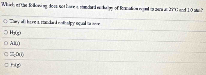 Which of the following does not have a standard enthalpy of formation equal to zero at 25°C and 1.0 atm?
They all have a standard enthalpy equal to zero.
H_2(g)
AI(s)
H_2O(l)
F_2(g)