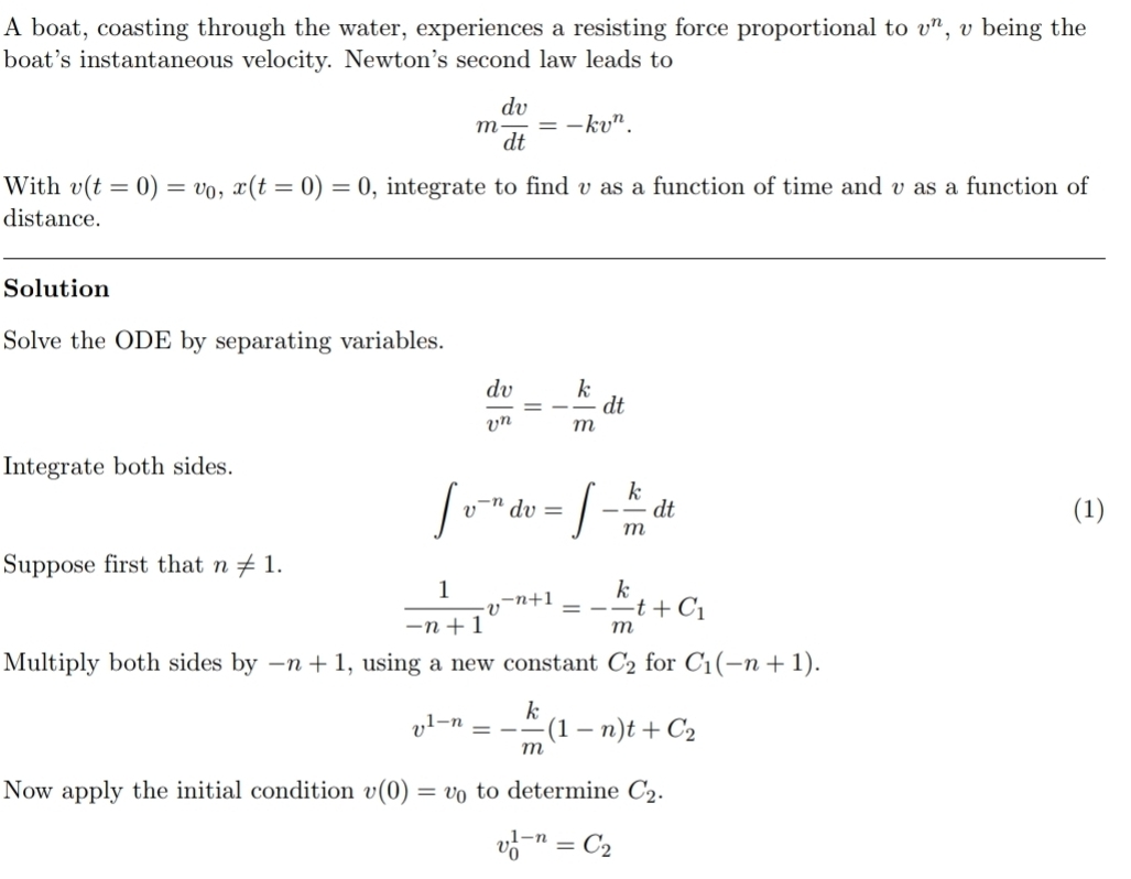 A boat, coasting through the water, experiences a resisting force proportional to v^n , v being the 
boat’s instantaneous velocity. Newton’s second law leads to
m dv/dt =-kv^n. 
With v(t=0)=v_0, x(t=0)=0 , integrate to find v as a function of time and v as a function of 
distance. 
Solution 
Solve the ODE by separating variables.
 dv/v^n =- k/m dt
Integrate both sides.
∈t v^(-n)dv=∈t - k/m dt (1) 
Suppose first that n!= 1.
 1/-n+1 v^(-n+1)=- k/m t+C_1
Multiply both sides by -n+1 , using a new constant C_2 for C_1(-n+1).
v^(1-n)=- k/m (1-n)t+C_2
Now apply the initial condition v(0)=v_0 to determine C_2.
v_0^((1-n)=C_2)