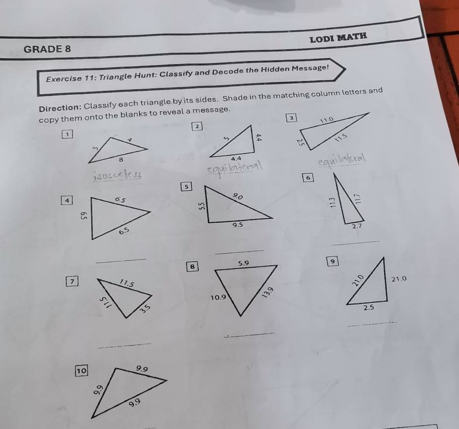 LODI MATH 
GRADE 8 
Exercise 11: Triangle Hunt: Classify and Decode the Hidden Message! 
Direction: Classify each triangle by its sides. Shade in the matching column letters and 
copy them onto the blanks to reveal a message. 
2 
1 
_ 

_ 
_ 
6 
5 
4 
_ 
_ 
_ 
8 
9 
7 
_ 
_ 
_ 
10