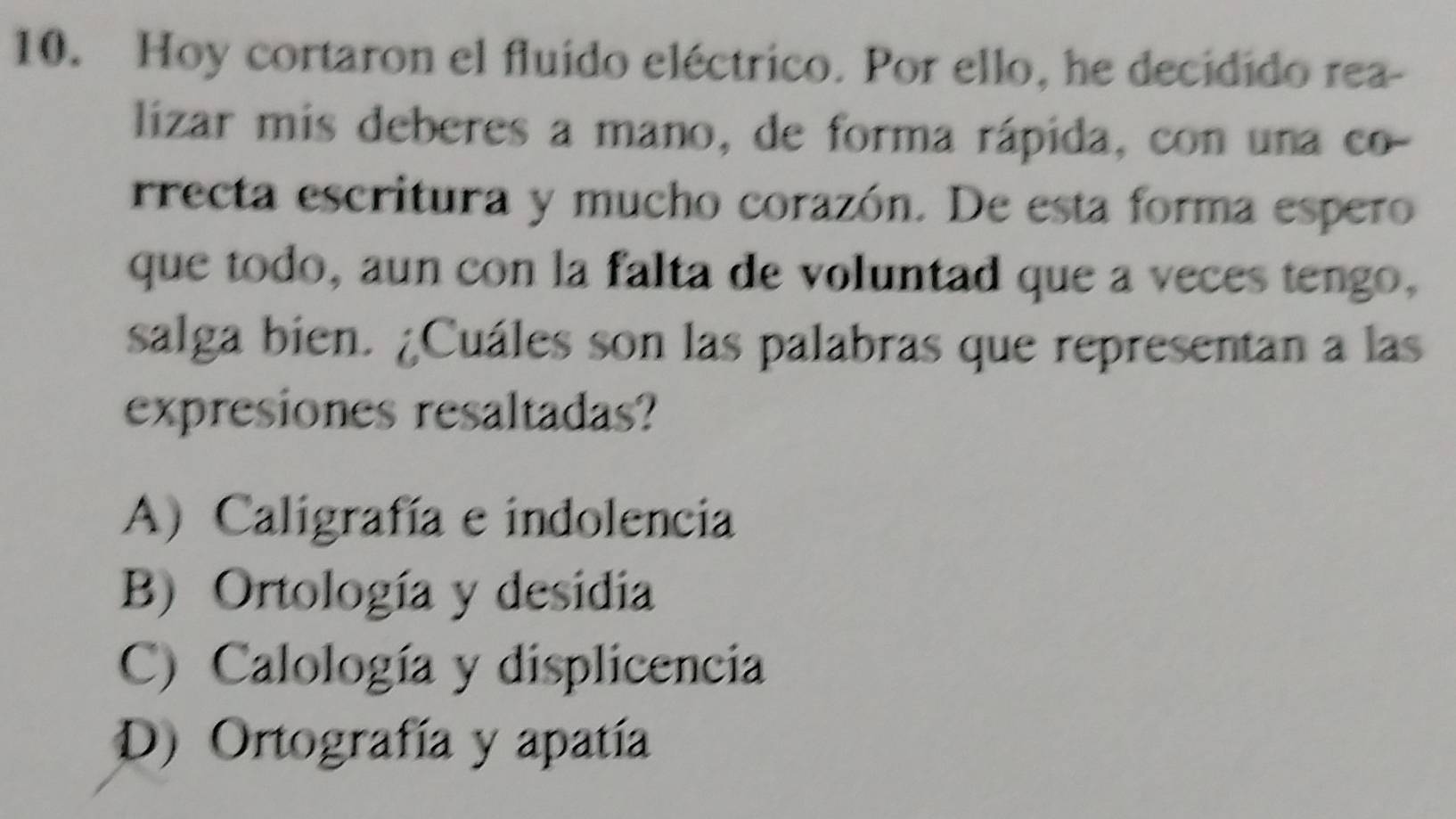 Hoy cortaron el fluido eléctrico. Por ello, he decidido rea-
lizar mis deberes a mano, de forma rápida, con una co-
rrecta escritura y mucho corazón. De esta forma espero
que todo, aun con la falta de voluntad que a veces tengo,
salga bien. ¿Cuáles son las palabras que representan a las
expresiones resaltadas?
A) Caligrafía e indolencia
B) Ortología y desidia
C) Calología y displicencia
D) Ortografía y apatía