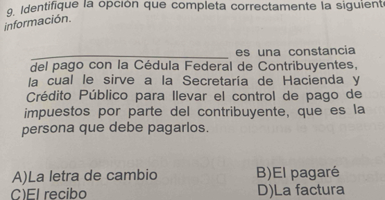 Identifique la opción que completa correctamente la siguient
información.
_
es una constancia
del pago con la Cédula Federal de Contribuyentes,
la cual le sirve a la Secretaría de Hacienda y
Crédito Público para Ilevar el control de pago de
impuestos por parte del contribuyente, que es la
persona que debe pagarlos.
A)La letra de cambio B)El pagaré
C)El recibo D)La factura