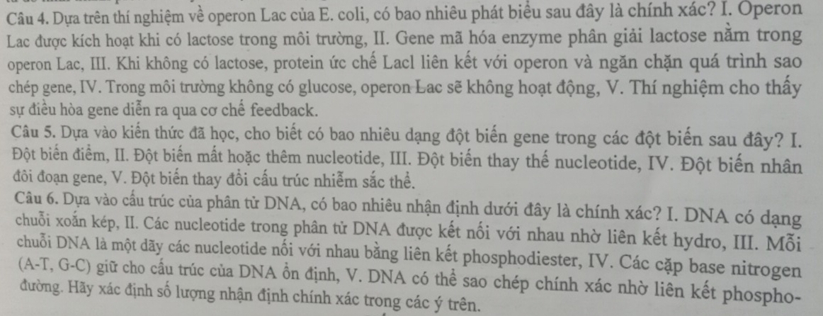 Dựa trên thí nghiệm về operon Lac của E. coli, có bao nhiêu phát biểu sau đây là chính xác? I. Operon 
Lac được kích hoạt khi có lactose trong môi trường, II. Gene mã hóa enzyme phân giải lactose nằm trong 
operon Lac, III. Khi không có lactose, protein ức chế Lacl liên kết với operon và ngăn chặn quá trình sao 
chép gene, IV. Trong môi trường không có glucose, operon Lac sẽ không hoạt động, V. Thí nghiệm cho thấy 
sự điều hòa gene diễn ra qua cơ chế feedback. 
Câu 5. Dựa vào kiến thức đã học, cho biết có bao nhiêu dạng đột biến gene trong các đột biến sau đây? I. 
Đột biến điểm, II. Đột biến mất hoặc thêm nucleotide, III. Đột biến thay thế nucleotide, IV. Đột biến nhân 
đôi đoạn gene, V. Đột biến thay đổi cấu trúc nhiễm sắc thể. 
Câu 6. Dựa vào cầu trúc của phân tử DNA, có bao nhiêu nhận định dưới đây là chính xác? I. DNA có dạng 
chuỗi xoấn kép, II. Các nucleotide trong phân tử DNA được kết nối với nhau nhờ liên kết hydro, III. Mỗi 
chuỗi DNA là một dãy các nucleotide nối với nhau bằng liên kết phosphodiester, IV. Các cặp base nitrogen 
(A-T, G-C) giữ cho cấu trúc của DNA ổn định, V. DNA có thể sao chép chính xác nhờ liên kết phospho- 
đường. Hãy xác định số lượng nhận định chính xác trong các ý trên.