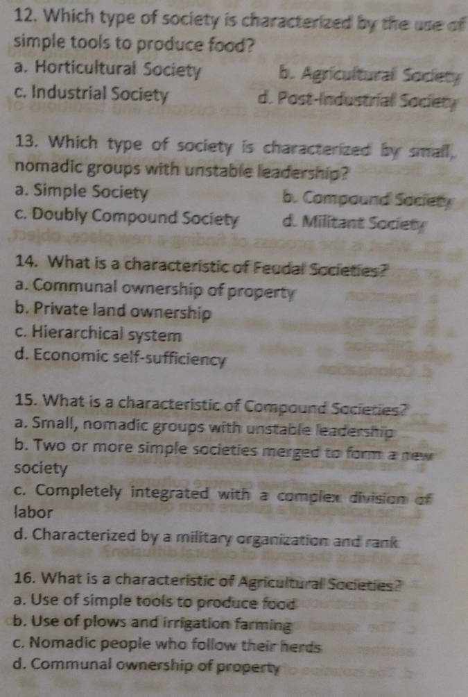 Which type of society is characterized by the use of
simple tools to produce food?
a. Horticultural Society b. Agricultural Society
c. Industrial Society d. Post-Industrial Society
13. Which type of society is characterized by small
nomadic groups with unstable leadership?
a. Simple Society b. Compound Society
c. Doubly Compound Society d. Militant Society
14. What is a characteristic of Feudal Societies?
a. Communal ownership of property
b. Private land ownership
c. Hierarchical system
d. Economic self-sufficiency
15. What is a characteristic of Compound Societies?
a. Small, nomadic groups with unstable leadership
b. Two or more simple societies merged to form a new
society
c, Completely integrated with a complex division of
labor
d. Characterized by a military organization and rank
16. What is a characteristic of Agricultural Societies?
a. Use of simple tools to produce food
b. Use of plows and irrigation farming
c. Nomadic people who follow their herds
d. Communal ownership of property