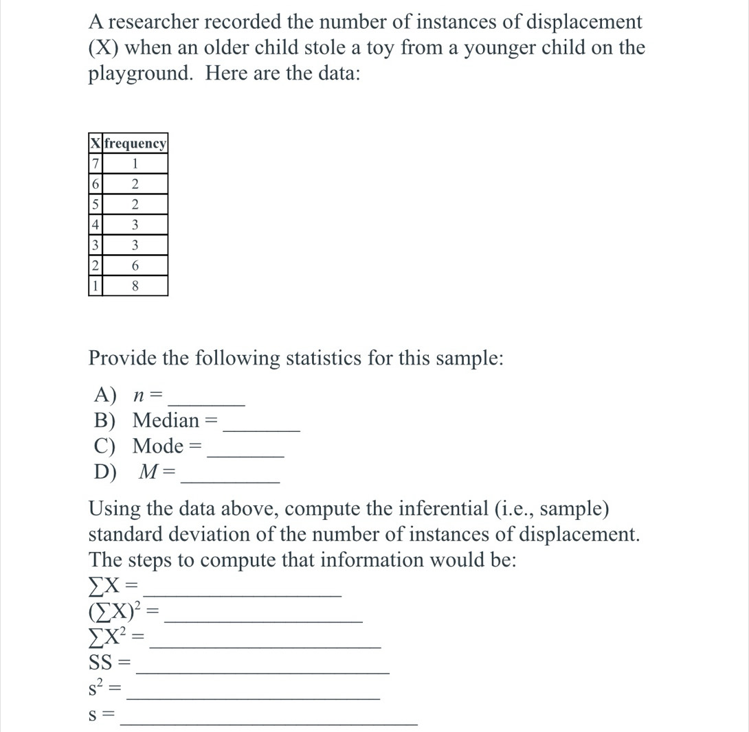 A researcher recorded the number of instances of displacement 
(X) when an older child stole a toy from a younger child on the 
playground. Here are the data: 
Provide the following statistics for this sample: 
A) n= _ 
B) Median = _ 
C) Mode = _ 
D) M= _ 
Using the data above, compute the inferential (i.e., sample) 
standard deviation of the number of instances of displacement. 
The steps to compute that information would be:
sumlimits X= _ 
_ (sumlimits X)^2=
sumlimits X^2= _ 
_ SS=
_
s^2=
_
s=